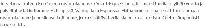 Tervetuloa uuteen Iso Omena ravintolaamme. Orient Express on ollut markkinoilla jo yli 30 vuotta ja palvellut asiakkaitamme Helsingissä, Vantaalla ja Espoossa. Haluamme kutsua teidät tutustumaan ravintolaamme ja uusiin valikoihimme, jotka sisältävät erilaisia herkuja Turkista. Olette lämpimästi tervettulleita!